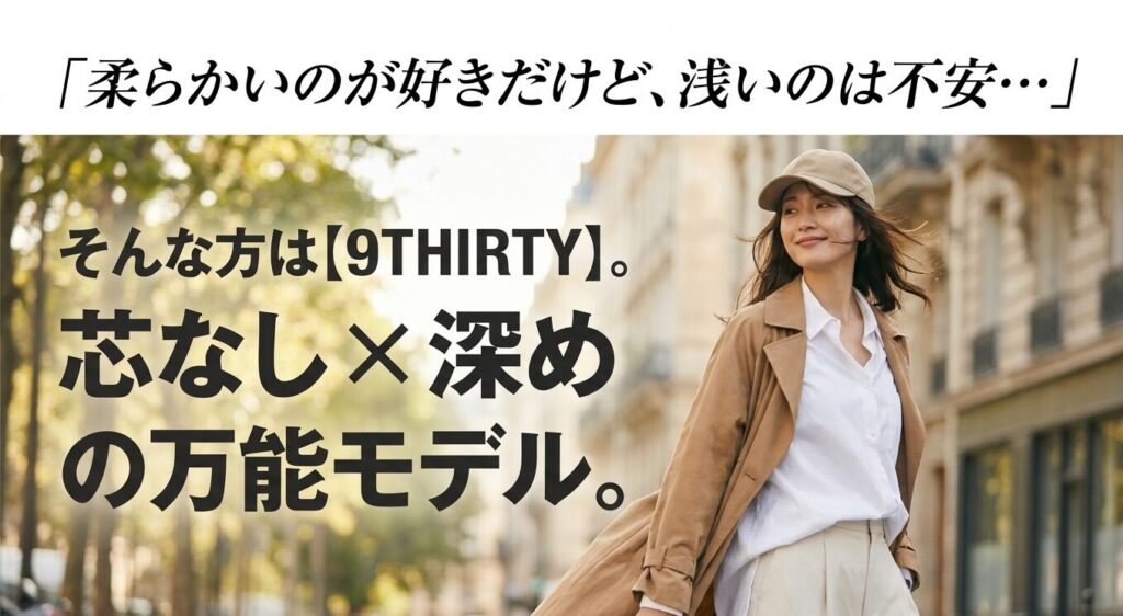 柔らかいのが好きだけど、浅いのは不安な方には9THIRTY。芯なしと深めを両立した万能モデル。